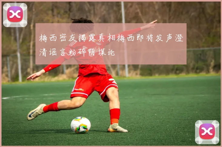 梅西密友揭露真相梅西即将发声澄清谣言粉碎阴谋论